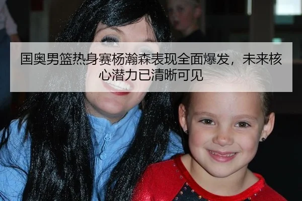 国奥男篮热身赛杨瀚森表现全面爆发，未来核心潜力已清晰可见