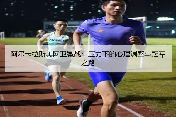 阿尔卡拉斯美网卫冕战：压力下的心理调整与冠军之路