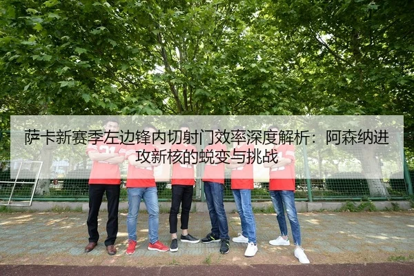 萨卡新赛季左边锋内切射门效率深度解析：阿森纳进攻新核的蜕变与挑战